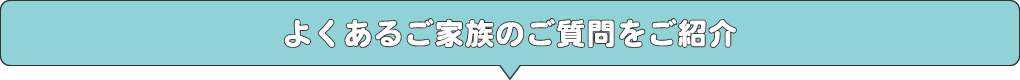 よくあるご家族のご質問をご紹介