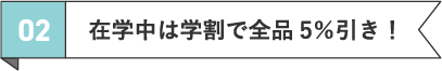 02 在学中は学割で全品5％引き！