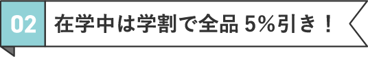 02 在学中は学割で全品5％引き！