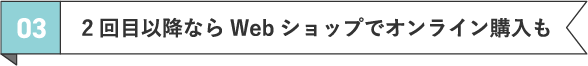 03 2回目以降ならWebショップでオンライン購入も