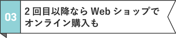 03 2回目以降ならWebショップでオンライン購入も