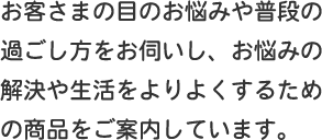 お客さまの目のお悩みや普段の過ごし方をお伺いし、お悩みの解決や生活をよりよくするための商品をご案内しています。