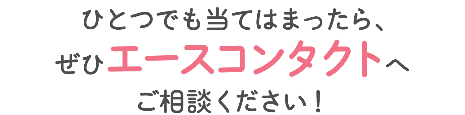ひとつでも当てはまったら、ぜひエースコンタクトへご相談ください！