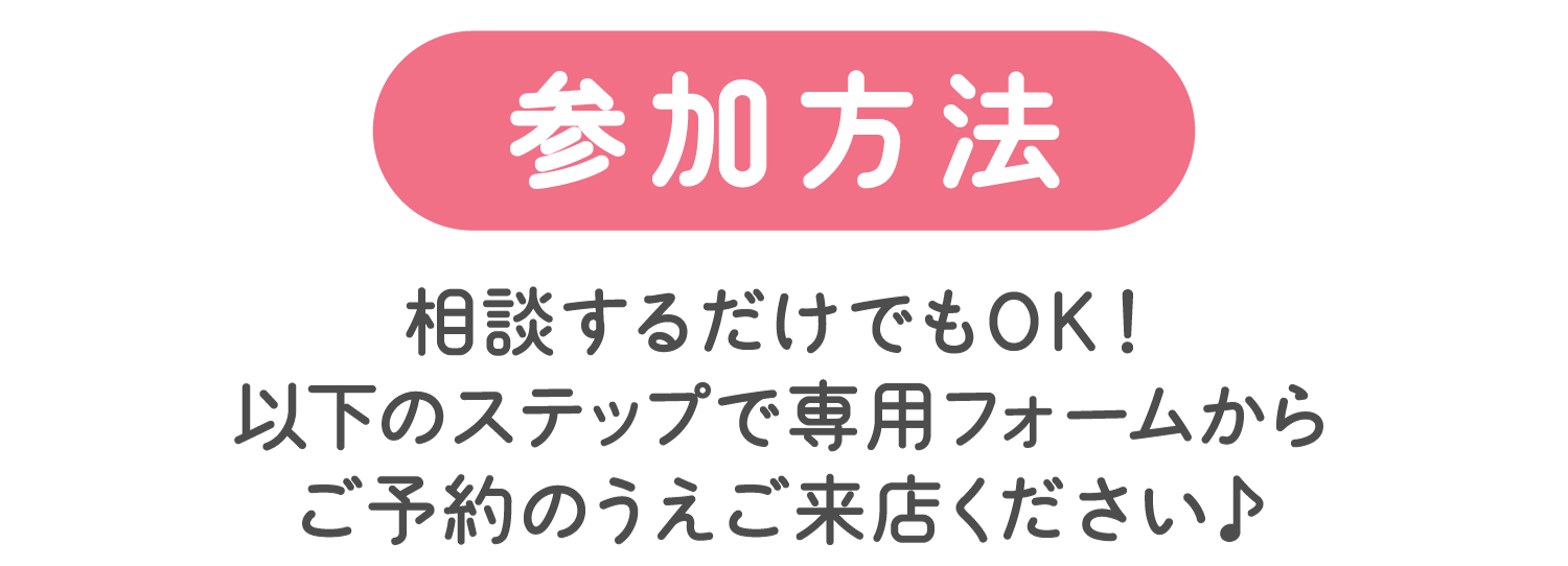 参加方法：相談するだけでもOK！以下のステップで専用フォームからご予約のうえご来店ください