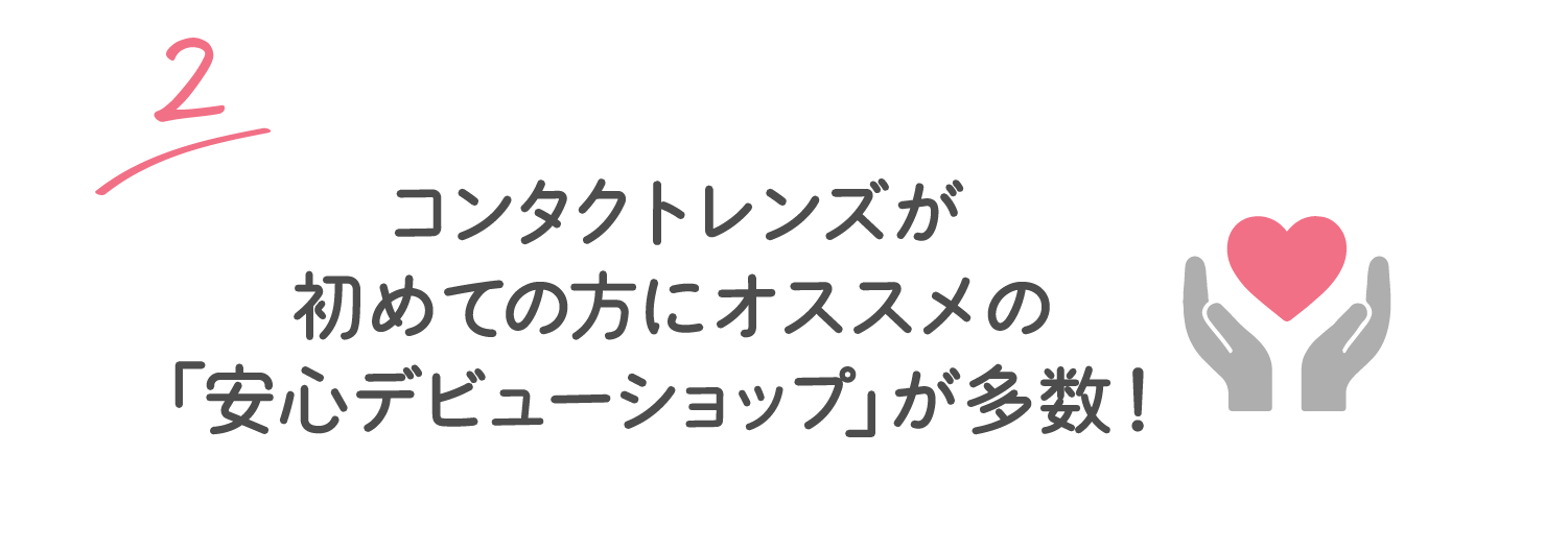 2 コンタクトレンズが初めての方にオススメの「安心デビューショップ」が多数！