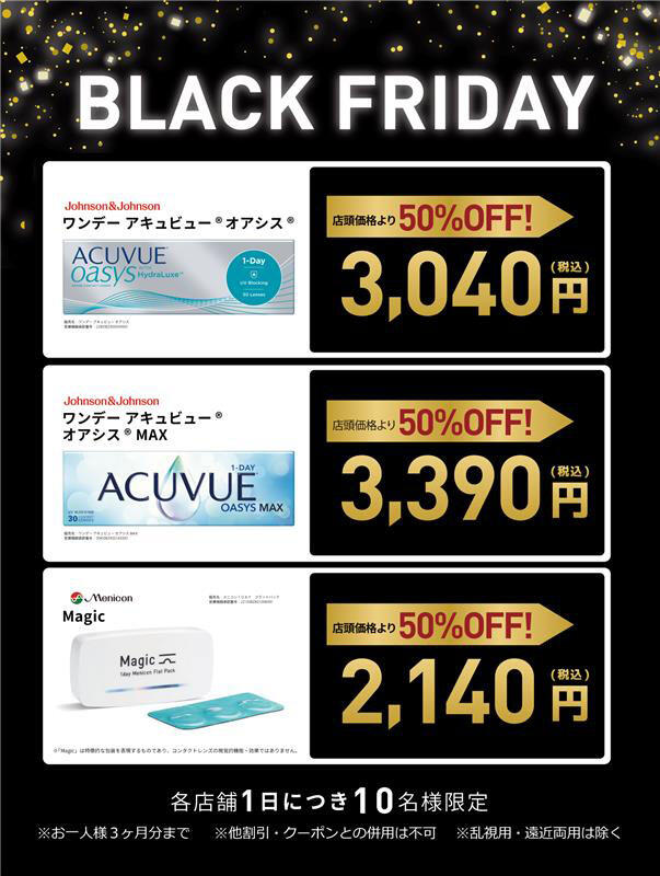 BLACK FRIDAY [Johnson&Johnson ワンデー アキュビュー® オアシス®]店頭価格より50%OFF！3,040円（税込） [Johnson&Johnson ワンデー アキュビュー® オアシス® MAX]店頭価格より50%OFF！3,390円（税込） [Menicon Magic]店頭価格より50%OFF！2,140円（税込） 各店舗1日につき10名様限定 ※お一人様3ヶ月分まで ※他割引・クーポンとの併用は不可 ※乱視用・遠近両用は除く