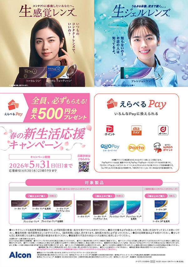 コンタクトに感動したいあなたへ。 生感覚レンズ®(※) いつものコンタクトレンズで、いいの？ トータルワン®/トータルフォーティーン® ※ 装用感は個人差があります。 うるぷる体験、夜まで続く。(※1、2) 生ジェルレンズ® 知らないの？お店の人は知ってるよ。 プレシジョン ワン®  ※1 個人差があります。 ※2 2022年アルコン調べ えらべるPay 全員、必ずもらえる! 最大500円分プレゼント 春の新生活応援キャンペーン キャンペーン期間：2026年5月31日（日）まで 応募締切：6月3日（水）23時59分まで えらべるPay いろんなPayに換えられる ※掲載ブランドと商品数は付与されるポイント数によって異なります。 PayPayポイントは出金、譲渡不可です。PayPay／PayPayカード公式ストアでも利用可能です。 「QUOカードPay」もしくは「クオ・カード ペイ」およびそれらのロゴは（株）クオカードの登録商標です。 「au PAY」は、KDDI株式会社の商標です。「WAON（ワオン）」は、イオン株式会社の登録商標です。 【対象製品】[1日使い捨てコンタクトレンズ(ワンデー）]<2箱以上のご購入：30枚入>トータル ワン®/トータル ワン® 乱視用/トータル ワン® マルチフォーカル/プレシジョン ワン®/プレシジョン ワン® 乱視用<1箱以上のご購入：90枚入>トータル ワン®/トータル ワン® マルチフォーカル/プレシジョン ワン®/プレシジョン ワン® 乱視用[2週間交換コンタクトレンズ(2ウィーク）]<2箱以上のご購入：6枚入>トータル 14®/トータル 14® 乱視用 ●コンタクトレンズは高度管理医療機器です。必ず眼科医の検査・処方を受けてからお求めください。●添付文書を必ずお読みいただき、取扱い方法を守って正しくお使いください。●装用時間・使用期間を正しくお守りください。（装用時間には個人差があります。眼科医の指示に必ず従ってください。）●目の定期検査は必ずお受けください。●少しでも目に異常を感じたら直ちに眼科医の検査をお受けください。●破損等の不具合のあるレンズは絶対に使用しないでください。 ※応募はお一人様1回限りとなります。 【えらべるPayに関する注意事項】 ●ラインナップの中から好きな商品と交換していただけます。●ポイント数は受け取ったチケット券面をご確認ください。●ラインナップおよび交換に必要なポイントは付与されたギフトにより異なり、変更になる場合がございます。●ポイント交換レートは商品により異なります。記載された必要ポイント数をよくご確認の上、商品と交換してください。●選択された商品によって、「giftee Box/えらべるPay」1ポイントにつき１円相当とならない場合がございます。また、交換レートを含む商品の内容は今後予告なく変更する場合がございます。●ラインナップは随時変更となる場合がございます。●ポイントの利用には期限がございます。ホーム画面に表示された期限までにお好きな商品と交換してください。●期限終了後、ポイント残高は失効します。ポイントの払い戻しはお受けしておりません。●ポイントの追加チャージはできません。●商品交換後の商品の変更・キャンセルはできません。●「PayPayポイント」と「Pontaポイント」は等価交換ではなく、500ポイントから450ポイントとなります。ご了承ください。 ●製品についてのお問い合わせは、日本アルコンビジョンケアコールへ 0120-389-103 ［単回使用視力補正用色付コンタクトレンズ］販売名：デイリーズ トータル 1® 承認番号：22400BZX00407000/販売名：デイリーズ トータル 1®遠近両用 承認番号：22900BZX00026000/販売名：プレシジョン 1® 承認番号：30100BZX00247000［再使用可能な視力補正用色付コンタクトレンズ］販売名：トータル 14® 承認番号：30300BZX00344000 JP-DT1-2500048 2512 ©2025 Alcon 日本アルコン株式会社