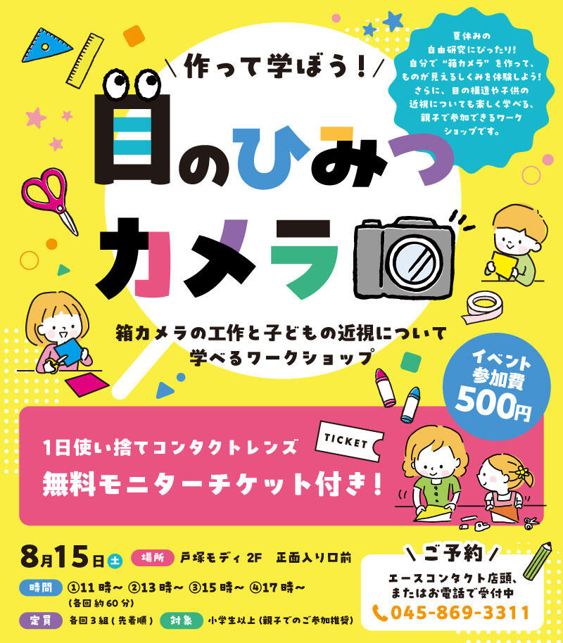 作って学ぼう！ 目のひみつカメラ 箱カメラの工作と子どもの近視について学べるワークショップ イベント参加費 500円 1日使い捨てコンタクトレンズ 無料モニターチケット付き！8月15日(土) 場所：戸塚モディ2F　正面入り口前 時間：①11時～ ②13時～ ③15時～ ④17時～ （各回 約60分） 定員：各回3組(先着順) 対象：小学生以上（親子でのご参加推奨）【ご予約】エースコンタクト店頭、またはお電話で受付中 TEL：045-869-3311