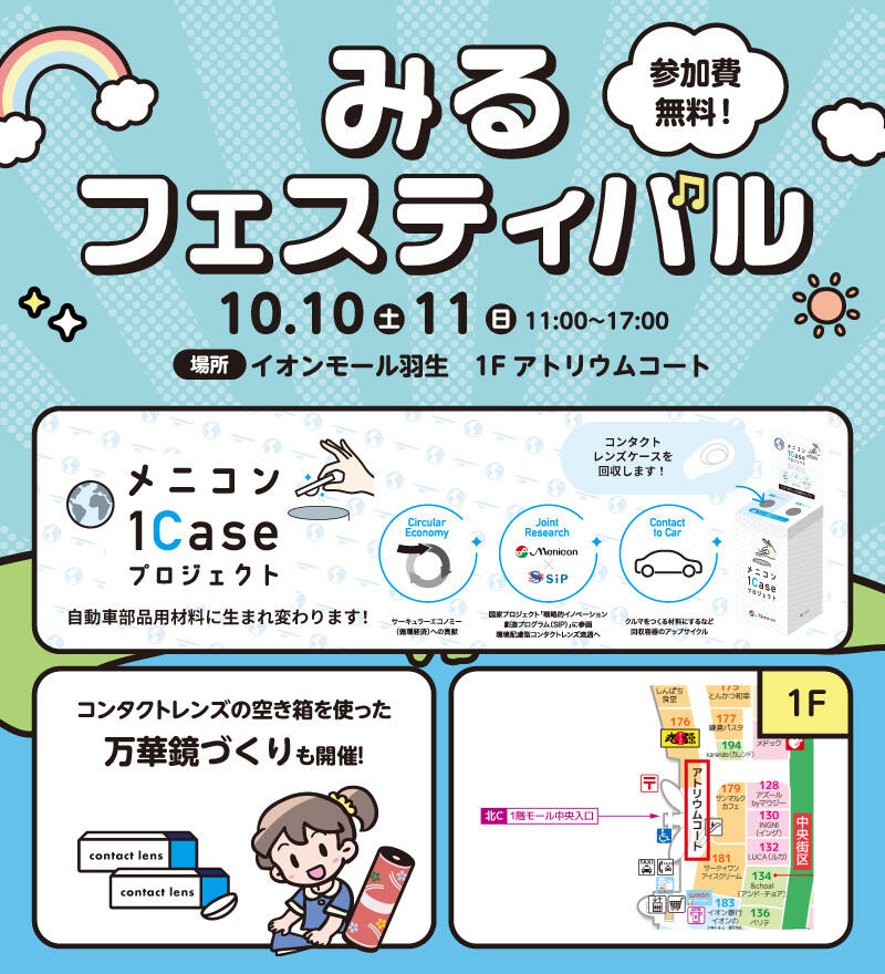 みるフェスティバル 参加費無料! 10.10(土) 11(日) 11:00~17:00 場所:イオンモール羽生 1Fアトリウムコート 『メニコン1Caseプロジェクト』 自動車部品用材料に生まれ変わります! 【サーキュラーエコノミー(循環経済)への貢献】【国家プロジェクト「戦略的イノベーション創造プログラム(SIP)」に参画 環境配慮型コンタクトレンズ流通へ】【クルマをつくる材料にするなど回収容器のアップサイクル】 回収BOXでコンタクトレンズケースを回収します! コンタクトレンズの空き箱を使った万華鏡づくりも開催!
