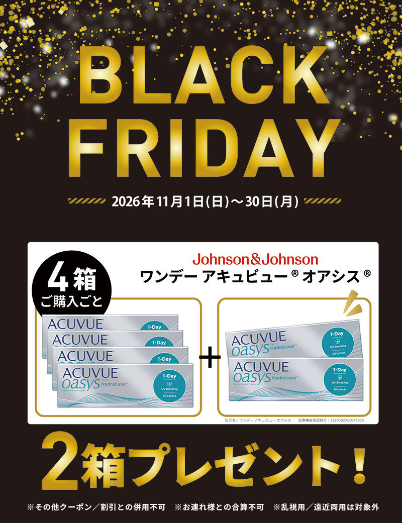 BLACK FRIDAY 2026年11月1日(日)~30日(月) Johnson&Johnson ワンデー アキュビュー® オアシス® 4箱ご購入ごと 2箱プレゼント！ 販売名 ワンデー アキュビュー オアシス 医療機器承認番号：22800BZX00049000 ※その他クーポン/割引との併用不可 ※お連れ様との合算不可 ※乱視用/遠近両用は対象外