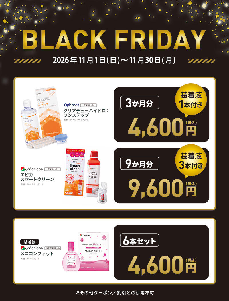 BLACK FRIDAY 2026年11月1日(日)~11月30日(月) Ophtecs 医薬部外品 クリアデューハイドロ：ワンステップ 販売名：クリアデュー ワンステップb 3か月分 4,600円(税込) 装着液1本付き Menicon 医薬部外品 エピカ スマートクリーン 販売名：エピカ スマートクリーン 9か月分 9,600円(税込) 装着液3本付き 装着液 Menicon 指定医薬部外品 メニコンフィット 販売名：メニコンフィットⅡ 6本セット 4,600円(税込) ※その他クーポン/割引との併用不可