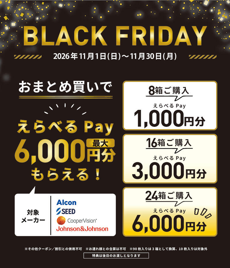 BLACK FRIDAY 2026年11月1日(日)~11月30日(月) おまとめ買いで えらべるPay 最大6,000円分もらえる！ 対象メーカー Alcon/SEED/CooperVision/Johnson&Johnson 【8箱ご購入】えらべるPay 1,000円分 【16箱ご購入】えらべるPay 3,000円分 【24箱ご購入】えらべるPay 6,000円分 ※その他クーポン/割引との併用不可 ※お連れ様との合算は不可 ※90枚入りは3箱として換算、10枚入りは対象外 特典は後日のお渡しとなります