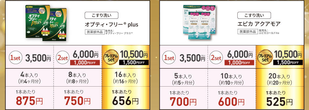 [こすり洗い] オプティ・フリー® plus 医薬部外品 販売名:オプティ・フリー プラス® 1set 3,500円(税込) 4本入り(約4ヶ月分) 1本あたり875円 / 2set 6,000円(税込) 1,000円OFF 8本入り(約8ヶ月分) 1本あたり750円 / プレミアムset 10,500円(税込) 1,500円OFF 16本入り(約16ヶ月分) 1本あたり656円 [こすり洗い] エピカ アクアモア 医薬部外品 販売名:エピカコールドⅡa 1set 3,500円(税込) 5本入り(約5ヶ月分) 1本あたり700円 / 2set 6,000円(税込) 1,000円OFF 10本入り(約10ヶ月分) 1本あたり600円 / プレミアムset 10,500円(税込) 1,500円OFF 20本入り(約20ヶ月分) 1本あたり525円