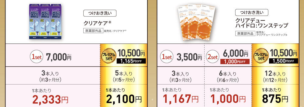 [つけおき洗い] クリアケア® 医薬部外品 販売名:クリアケア® 1set 7,000円(税込) 3本入り(約3ヶ月分) 1本あたり2,333円 / プレミアムset 10,500円(税込) 1,165円OFF 5本入り(約5ヶ月分) 1本あたり2,100円 [つけおき洗い] クリアデュー ハイドロ:ワンステップ 医薬部外品 販売名：クリアデューワンステップb 1set 3,500円(税込) 3本入り(約3ヶ月分) 1本あたり1,167円 / 2set 6,000円(税込) 1,000円OFF 6本入り(約6ヶ月分) 1本あたり1,000円 / プレミアムset 10,500円(税込) 1,500円OFF 12本入り(約12ヶ月分) 1本あたり875円