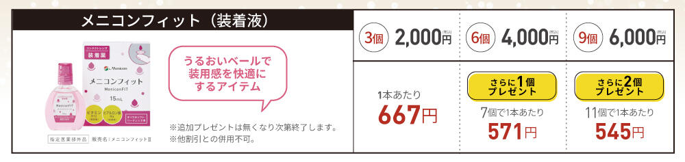 【メニコンフィット(装着液) 】指定医薬部外品 販売名:メニコンフィットⅡ うるおいベールで装用感を快適にするアイテム ※追加プレゼントは無くなり次第終了します。※他割引との併用不可。 3個 2,000円(税込) 1本あたり667円 / 6個 4,000円(税込) [さらに1個プレゼント] 7個で1本あたり571円 / 9個 6,000円(税込) [さらに2個プレゼント] 11個で1本あたり545円