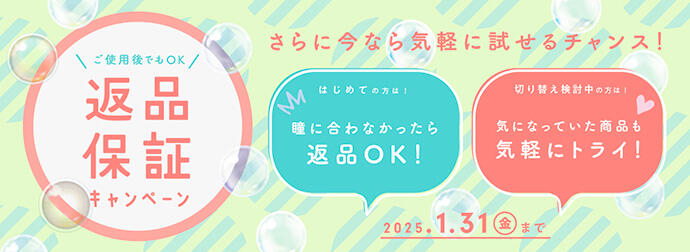 ご使用後でもOK 返品保証キャンペーン さらに今なら気軽に試せるチャンス！ はじめての方は！ 瞳に合わなかったら返品OK！ 切り替え検討中の方は！ 気になっていた商品も気軽にトライ！ 2025.1.31(金)まで