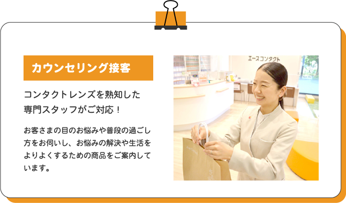 カウンセリング接客 コンタクトレンズを熟知した専門スタッフがご対応! お客さまの目のお悩みや普段の過ごし方をお伺いし、お悩みの解決や生活をよりよくするための商品をご案内しています。