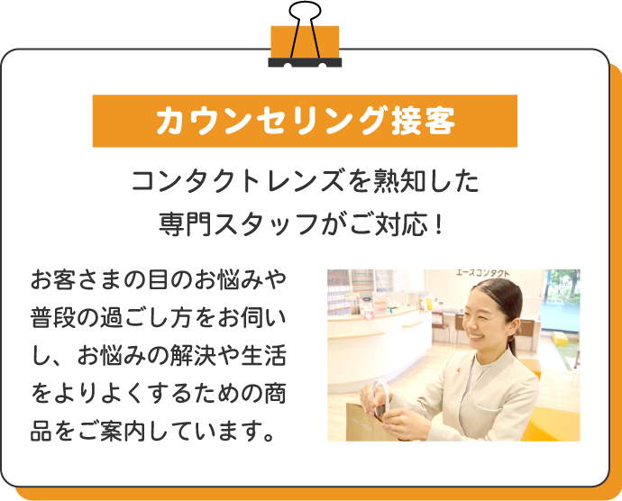 カウンセリング接客 コンタクトレンズを熟知した専門スタッフがご対応! お客さまの目のお悩みや普段の過ごし方をお伺いし、お悩みの解決や生活をよりよくするための商品をご案内しています。