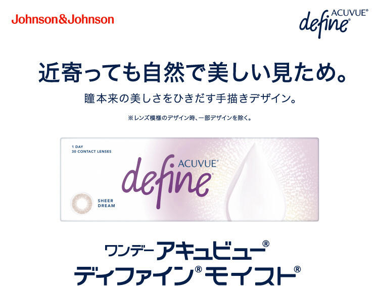 Johnson&Johnson ACUVUE® define 近寄っても自然で美しい見ため。 瞳本来の美しさをひきだす手描きデザイン。 ※レンズ模様のデザイン時、一部デザインを除く。 ワンデー アキュビュー® ディファイン® モイスト®