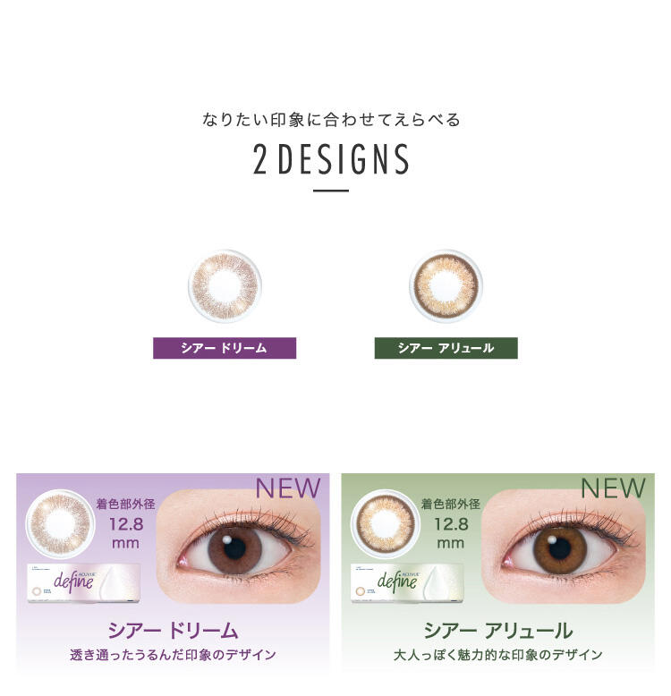 なりたい印象に合わせてえらべる 2DESIGNS シアードリーム / シアーアリュール NEW シアードリーム 透き通ったうるんだ印象のデザイン 着色部外径 12.8mm NEW シアーアリュール 大人っぽく魅力的な印象のデザイン 着色部外径 12.8mm
