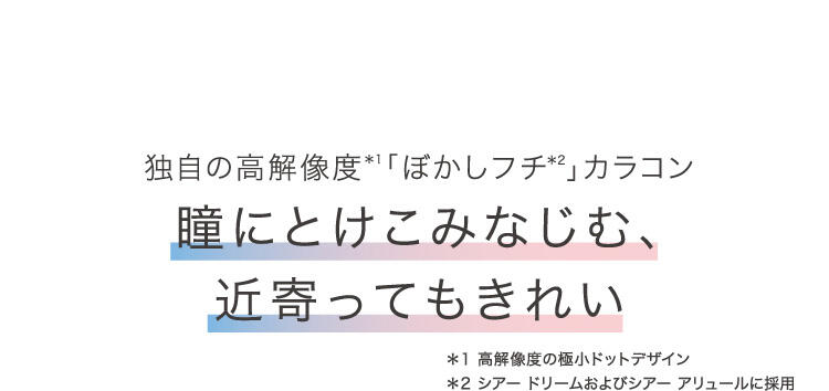 独自の高解像度(*1)「ぼかしフチ(*2)」カラコン 瞳にとけこみなじむ、近寄ってもきれい *1 高解像度の極小ドットデザイン *2 シアードリームおよびシアーアリュールに採用