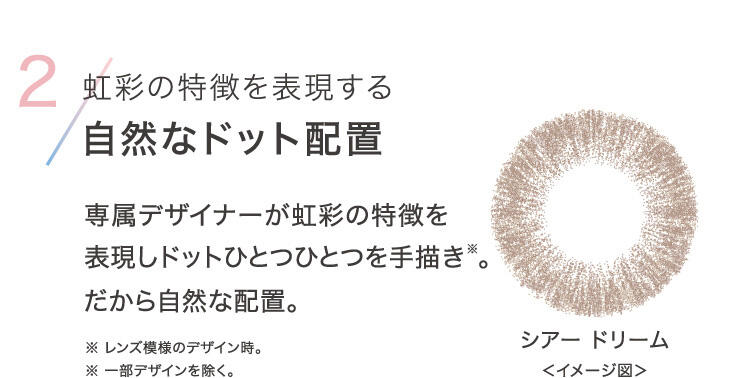 2.虹彩の特徴を表現する自然なドット配置 専属デザイナーが虹彩の特徴を表現しドットひとつひとつを手描き(※)。だから自然な配置。 ※レンズ模様のデザイン時。 ※一部デザインを除く。