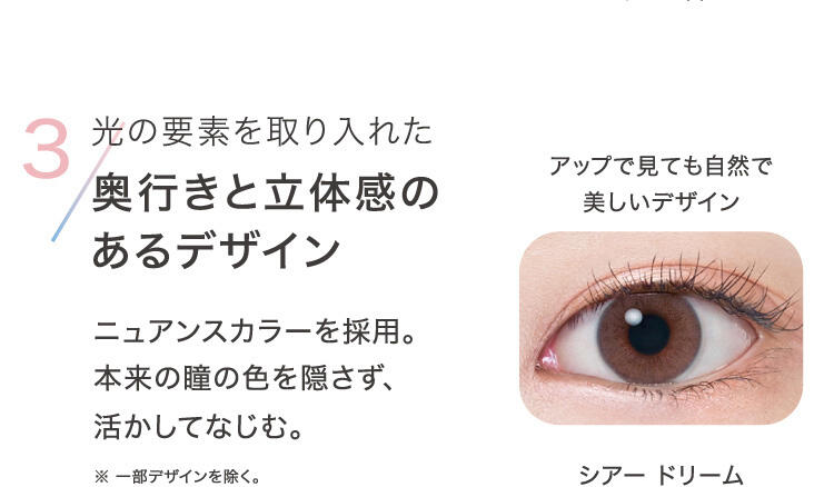 3.光の要素を取り入れた奥行きと立体感のあるデザイン ニュアンスカラーを採用。本来の瞳の色を隠さず、活かしてなじむ。 ※一部デザインを除く。 シアードリーム アップで見ても自然で美しいデザイン