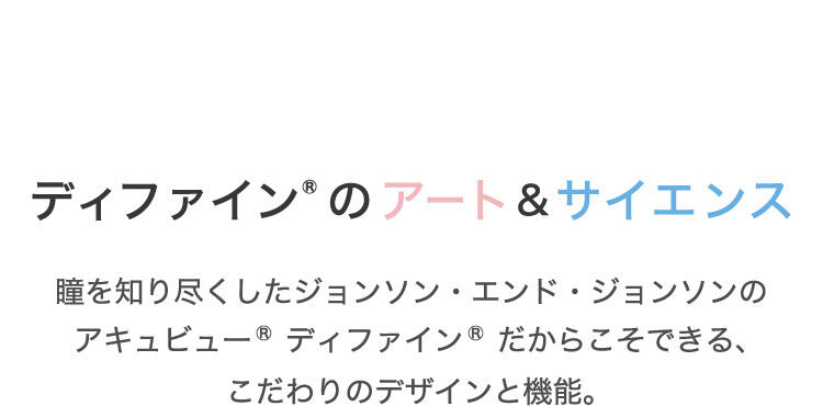 ディファイン®のアート＆サイエンス 瞳を知り尽くしたジョンソン・エンド・ジョンソンのアキュビュー® ディファイン®だからこそできる、こだわりのデザインと機能。