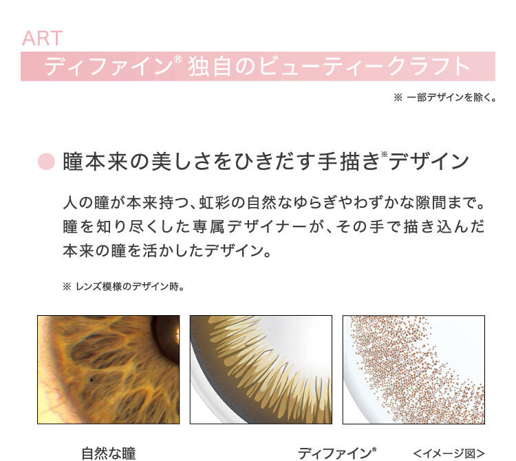 ART ディファイン® 独自のビューティークラフト ※一部デザインを除く。 ○瞳本来の美しさをひきだす手描き(※)デザイン 人の瞳が本来持つ、虹彩の自然なゆらぎやわずかな隙間まで。瞳を知り尽くした専属デザイナーが、その手で描き込んだ本来の瞳を活かしたデザイン。 ※レンズ模様のデザイン時。