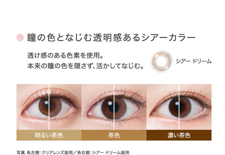 ○瞳の色となじむ透明感あるシアーカラー 透け感のある色素を使用。本来の瞳の色を隠さず、活かしてなじむ。