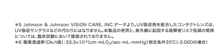 *5 Johnson & Johnson VISION CARE, INC.データより。UV吸収剤を配合したコンタクトレンズは、UV吸収サングラスなどの代わりにはなりません。本製品の使用と、紫外線に起因する眼障害リスク低減の関係については、臨床試験において確認されておりません。 *6 酸素透過率(Dk/t値)：33.3×10^-9(cm・mLO2/sec・mL・mmHg)測定条件35℃(-3.00Dの場合)