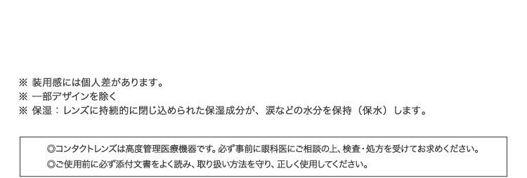 ※装用感には個人差があります。 ※一部デザインを除く ※保湿：レンズに持続的に閉じ込められた保湿成分が、涙などの水分を保持（保水）します。 ◎コンタクトレンズは高度管理医療機器です。必ず事前に眼科医にご相談の上、検査・処方を受けてお求めください。 ◎ご使用前に必ず添付文書をよく読み、取り扱い方法を守り、正しく使用してください。