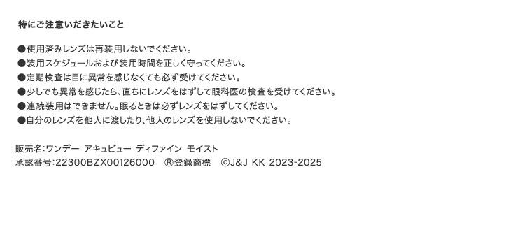 特にご注意いただきたいこと ●使用済みレンズは再装用しないでください。 ●装用スケジュールおよび装用期間を正しく守ってください。 ●定期検査は目に異常を感じなくても必ず受けてください。 ●少しでも異常を感じたら、直ちにレンズをはずして眼科医の検査を受けてください。 ●連続装用はできません。眠るときは必ずレンズをはずしてください。 ●自分のレンズを他人に渡したり、他人のレンズを使用しないでください。 販売名：ワンデー アキュビュー ディファイン モイスト 承認番号：22300BZX00126000 ®登録商標 ©J&J KK 2023-2025
