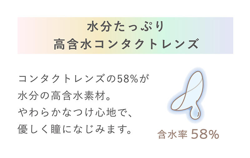【水分たっぷり高含水コンタクトレンズ】コンタクトレンズの58％が水分の高含水素材。やわらかなつけ心地で、優しく瞳になじみます。 含水率58％
