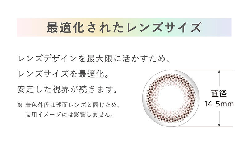 【最適化されたレンズサイズ】レンズデザインを最大限に活かすため、レンズサイズを最適化。安定した視界が続きます。※着色外径は球面レンズと同じため、装用イメージには影響しません。