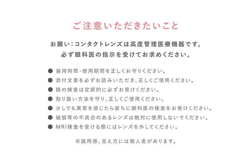 【ご注意いただきたいこと】お願い:コンタクトレンズは高度管理医療機器です。必ず眼科医の指示を受けてお求めください。 ●装用時間・使用期間を正しくお守りください。 ●添付文書を必ずお読みいただき、正しくご使用ください。 ●眼の検査は定期的に必ずお受けください。 ●取り扱い方法を守り、正しくご使用ください。 ●少しでも異常を感じたら直ちに眼科医の検査をお受けください。 ●破損等の不具合のあるレンズは絶対に使用しないでください。 ●MRI検査を受ける際にはレンズを外してください。 ※装用感、見え方には個人差があります。