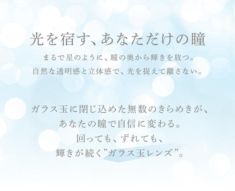 光を宿す、あなただけの瞳 まるで星のように、瞳の奥から輝きを放つ。自然な透明感と立体感で、光を捉えて離さない。ガラス玉に閉じ込めた無数のきらめきが、あなたの瞳で自信に変わる。回っても、ずれても、輝きが続く