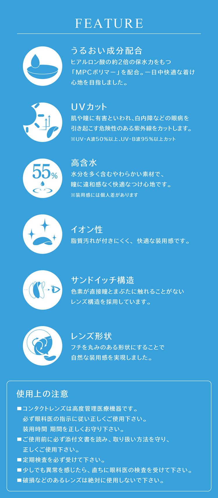 【FEATURE】・うるおい成分配合:ヒアルロン酸の約2倍の保水力をもつ「MPCポリマー」を配合。一日中快適な着け心地を目指しました。・UVカット:肌や瞳に有害といわれ、白内障などの眼病を引き起こす危険性のある紫外線をカットします。※UV-A波50%以上、UV-B波95%以上カット。・高含水:水分を多く含むやわらかい素材で、瞳に違和感なく快適なつけ心地です。※装用感には個人差があります。・イオン性:脂質汚れが付きにくく、快適な装用感です。・サンドイッチ構造:色素が直接瞳とまぶたに触れることがないレンズ構造を採用しています。・レンズ形状:フチを丸みのある形状にすることで自然な装用感を実現しました。【使用上の注意】■コンタクトレンズは高度医療管理機器です。必ず眼科医の指示に従い正しくご使用下さい。装用時間 期間を正しくお守り下さい。■ご使用前に必ず添付文書を読み、取り扱い方法を守り、正しくご使用下さい。■定期検査を必ず受けて下さい。■少しでも異常を感じたら、直ちに眼科医の検査を受けて下さい。■破損などのあるレンズは絶対に使用しないで下さい。