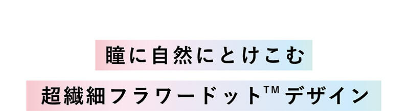 【瞳に自然にとけこむ超繊細フラワードット™デザイン】