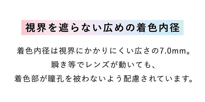 【視界を遮らない広めの着色内径】着色内径は視界にかかりにくい広さの7.0mm。瞬き等でレンズが動いても、着色部が瞳孔を被わないよう配慮されています。