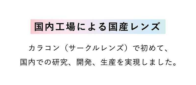 【国内工場による国産レンズ】カラコン（サークルレンズ）で初めて、国内での研究、開発、生産を実現しました。