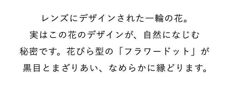 レンズにデザインされた一輪の花。実はこの花のデザインが、自然になじむ秘密です。花びら型の「フラワードット」が黒目とまざりあい、なめらかに縁どります。