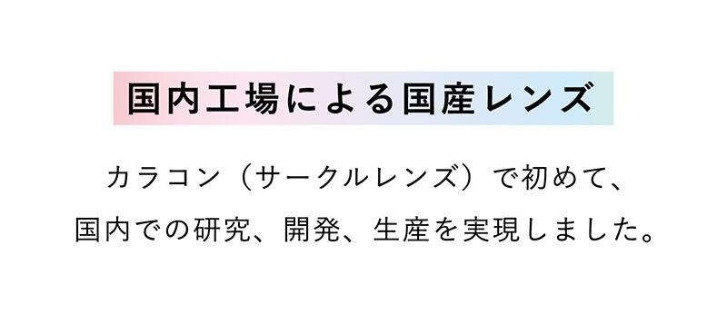 【国内工場による国産レンズ】カラコン（サークルレンズ）で初めて、国内での研究、開発、生産を実現しました。