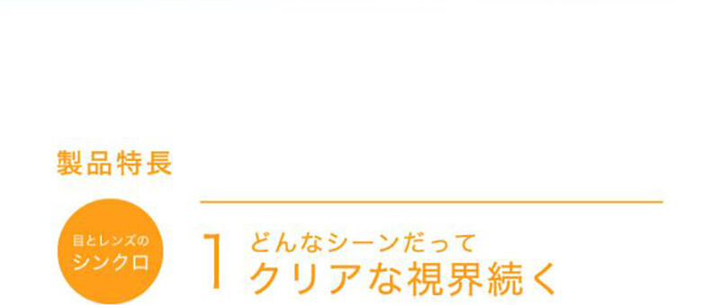 製品特長 【目とレンズのシンクロ】1 どんなシーンだってクリアな視界続く
