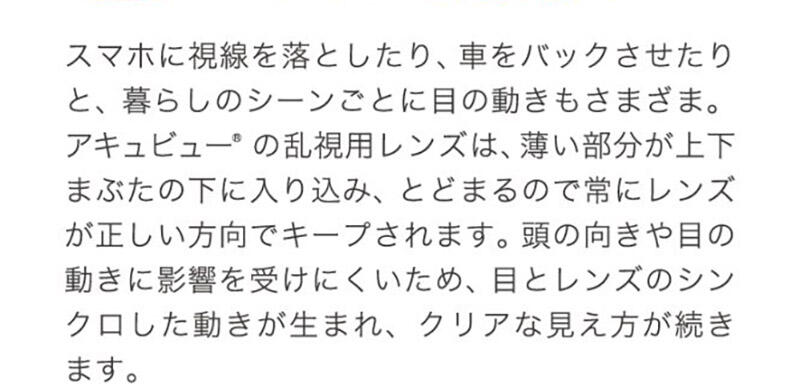 スマホに視線を落としたり、車をバックさせたりと、暮らしのシーンごとに目の動きもさまざま。アキュビュー®の乱視用レンズは、薄い部分が上下まぶたの下に入り込み、とどまるので常にレンズが正しい方向でキープされます。頭の向きや目の動きに影響を受けにくいため、目とレンズのシンクロした動きが生まれ、クリアな見え方が続きます。