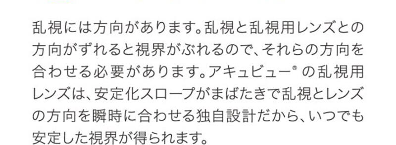 乱視には方向があります。乱視と乱視用レンズとの方向がずれると視界がぶれるので、それらの方向を合わせる必要があります。アキュビュー®の乱視用レンズは、安定化スロープがまばたきで乱視とレンズの方向を瞬時に合わせる独自設計だから、いつでも安定した視界が得られます。