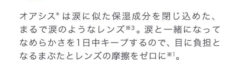 オアシス®は涙に似た保湿成分を閉じ込めた、まるで涙のようなレンズ※3。涙と一緒になってなめらかさを1日中キープするので、目に負担となるまぶたとレンズの摩擦をゼロに※1。