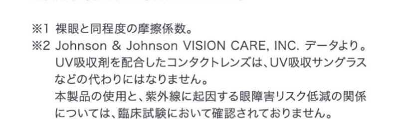 ※1 裸眼と同程度の摩擦係数。 ※2 Johson&Johnson VISION CARE,INC.データより。UV吸収剤を配合したコンタクトレンズは、UV吸収サングラスなどの代わりにはなりません。本製品の使用と、紫外線に起因する眼障害リスク低減の関係については、臨床試験において確認されておりません。