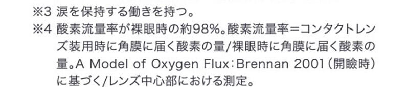 ※3 涙を保持する働きを持つ。 ※4 酸素流量率が裸眼時の約98%。酸素流量率＝コンタクトレンズ装用時に角膜に届く酸素の量/裸眼時に角膜に届く酸素の量。A Model of Oxygen Flux:Brennan 2001(開瞼時)に基づく/レンズ中心部における測定。