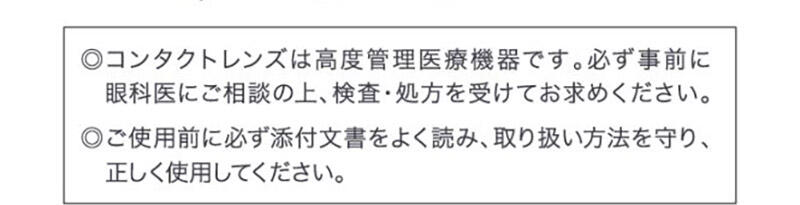◎コンタクトレンズは高度管理医療機器です。必ず事前に眼科医にご相談の上、検査・処方を受けてお求めください。◎ご使用前に必ず添付文書をよく読み、取り扱い方法を守り、正しく使用してください。